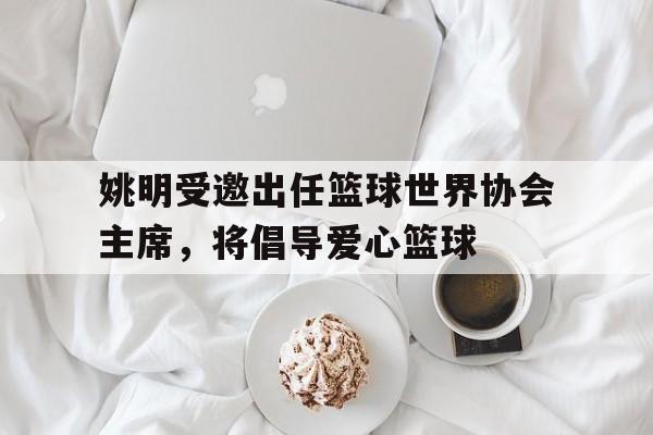 世俱杯参赛资格-关于姚明受邀出任篮球世界协会主席，将倡导爱心篮球的信息